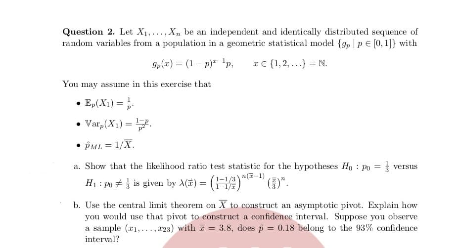 Question 2. Let X1, ..., X, be an independent and identically distributed sequence of
random variables from a population in a geometric statistical model {gp |p E [0, 1]} with
gp(x) = (1 – p)"-1p,
x € {1,2, ...} = N.
You may assume in this exercise that
• Ep(X1) =
• Var,(X1) =.
• PML = 1/X.
a. Show that the likelihood ratio test statistic for the hypotheses Ho : po
3 versus
(남)"
n(7-1)
H1 : po + is given by A(7) =
()".
b. Use the central limit theorem on X to construct an asymptotic pivot. Explain how
you would use that pivot to construct a confidence interval. Suppose you observe
a sample (r1,..., x23) with T = 3.8, does p = 0.18 belong to the 93% confidence
interval?
