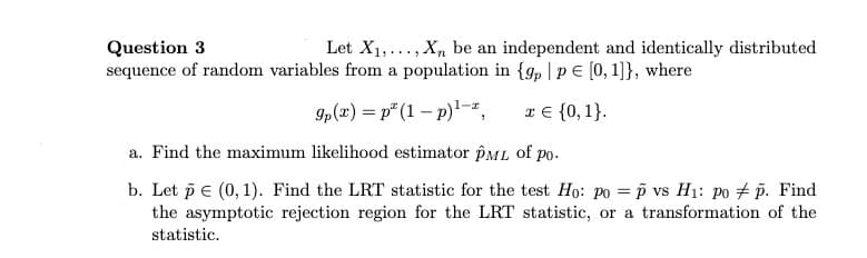 Question 3
Let X1,..., X, be an independent and identically distributed
sequence of random variables from a population in {g, |pE [0,1]}, where
9p(x) = p* (1 – p)'-z,
x € {0, 1}.
a. Find the maximum likelihood estimator pML of po.
b. Let p e (0, 1). Find the LRT statistic for the test Ho: po = p vs H1: po # p. Find
the asymptotic rejection region for the LRT statistic, or a transformation of the
statistic.
