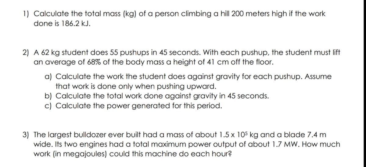 1) Calculate the total mass (kg) of a person climbing a hill 200 meters high if the work
done is 186.2 kJ.
2) A 62 kg student does 55 pushups in 45 seconds. With each pushup, the student must lift
an average of 68% of the body mass a height of 41 cm off the floor.
a) Calculate the work the student does against gravity for each pushup. Assume
that work is done only when pushing upward.
b) Calculate the total work done against gravity in 45 seconds.
c) Calculate the power generated for this period.
3) The largest bulldozer ever built had a mass of about 1.5 x 105 kg and a blade 7.4 m
wide. Its two engines had a total maximum power output of about 1.7 MW. How much
work (in megajoules) could this machine do each hour?
