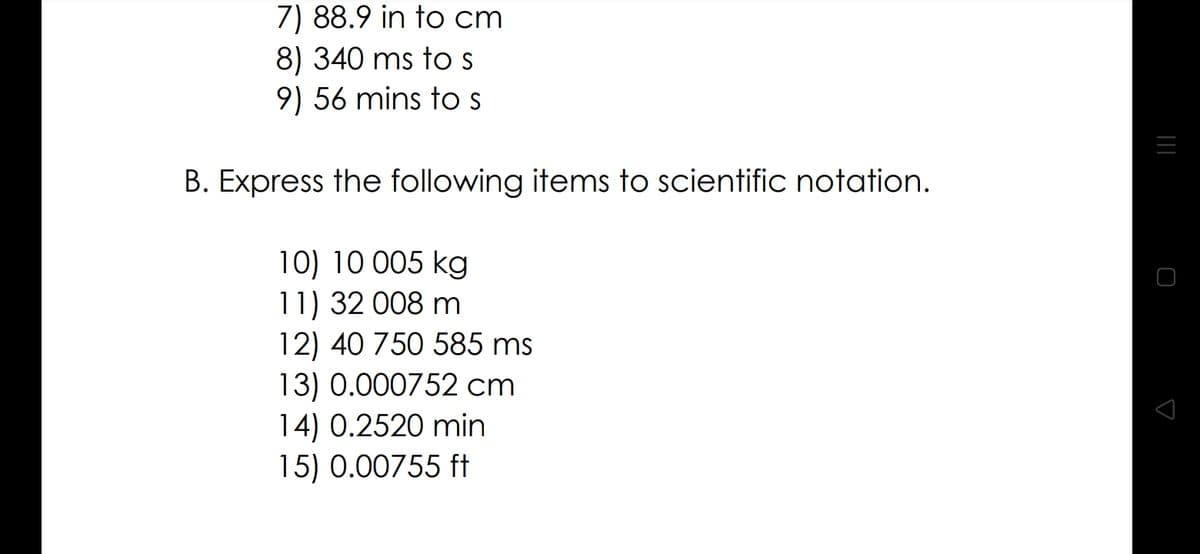 7) 88.9 in to cm
8) 340 ms to s
9) 56 mins to s
B. Express the following items to scientific notation.
10) 10 005 kg
11) 32 008 m
12) 40 750 585 ms
13) 0.000752 cm
14) 0.2520 min
15) 0.00755 ft
|||
