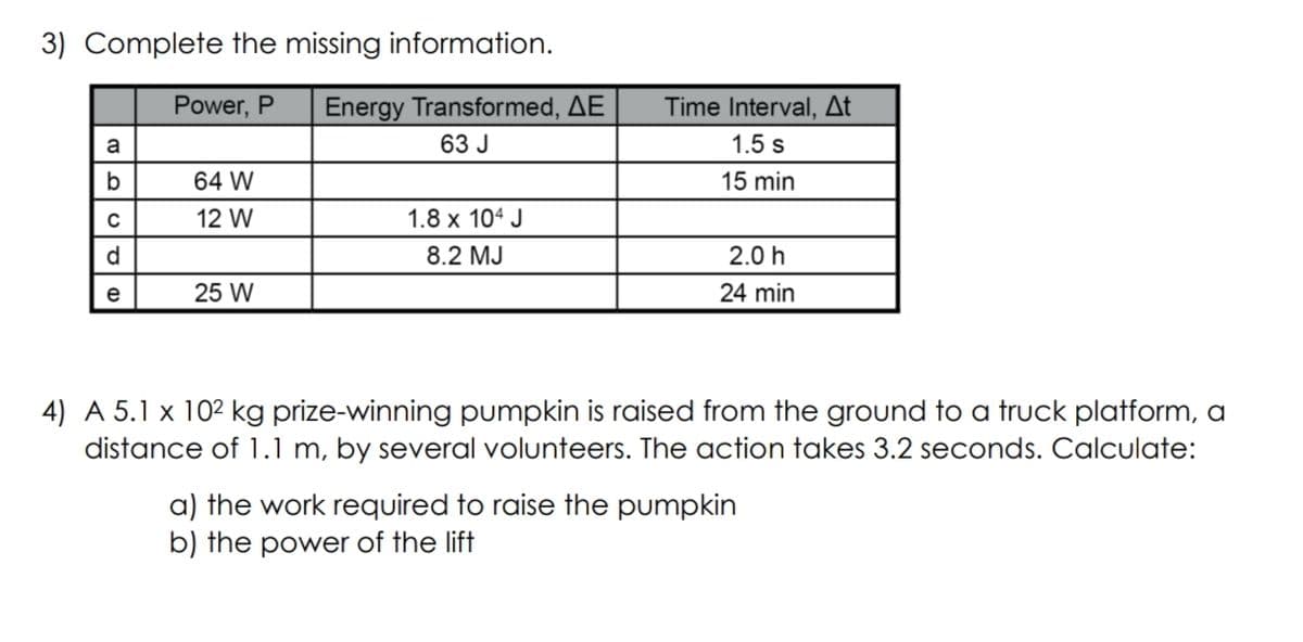 3) Complete the missing information.
Power, P
Energy Transformed, AE
Time Interval, At
a
63 J
1.5 s
b
64 W
15 min
12 W
1.8 x 104 J
d
8.2 MJ
2.0 h
e
25 W
24 min
4) A 5.1 x 102 kg prize-winning pumpkin is raised from the ground to a truck platform, a
distance of 1.1 m, by several volunteers. The action takes 3.2 seconds. Calculate:
a) the work required to raise the pumpkin
b) the power of the lift
