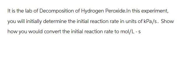 It is the lab of Decomposition of Hydrogen Peroxide.In this experiment,
you will initially determine the initial reaction rate in units of kPa/s. Show
how you would convert the initial reaction rate to mol/L - s