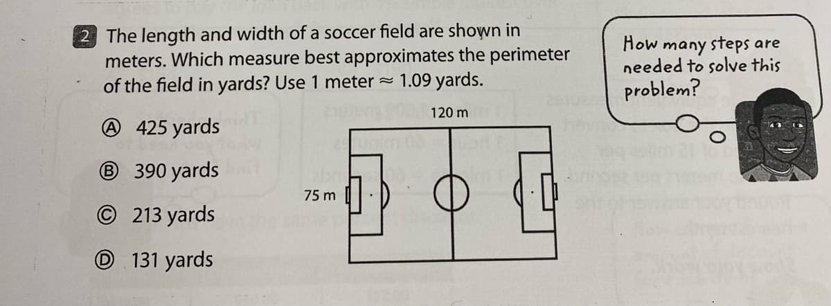 2 The length and width of a soccer field are shown in
meters. Which measure best approximates the perimeter
of the field in yards? Use 1 meter~
1.09 yards.
120 m
A425 yards
B 390 yards
©213 yards
131 yards
75 m
How many steps are
needed to solve this
problem?