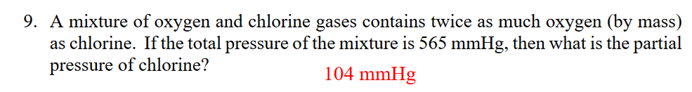 9. A mixture of oxygen and chlorine gases contains twice as much oxygen (by mass)
as chlorine. If the total pressure of the mixture is 565 mmHg, then what is the partial
pressure of chlorine?
104 mmHg
