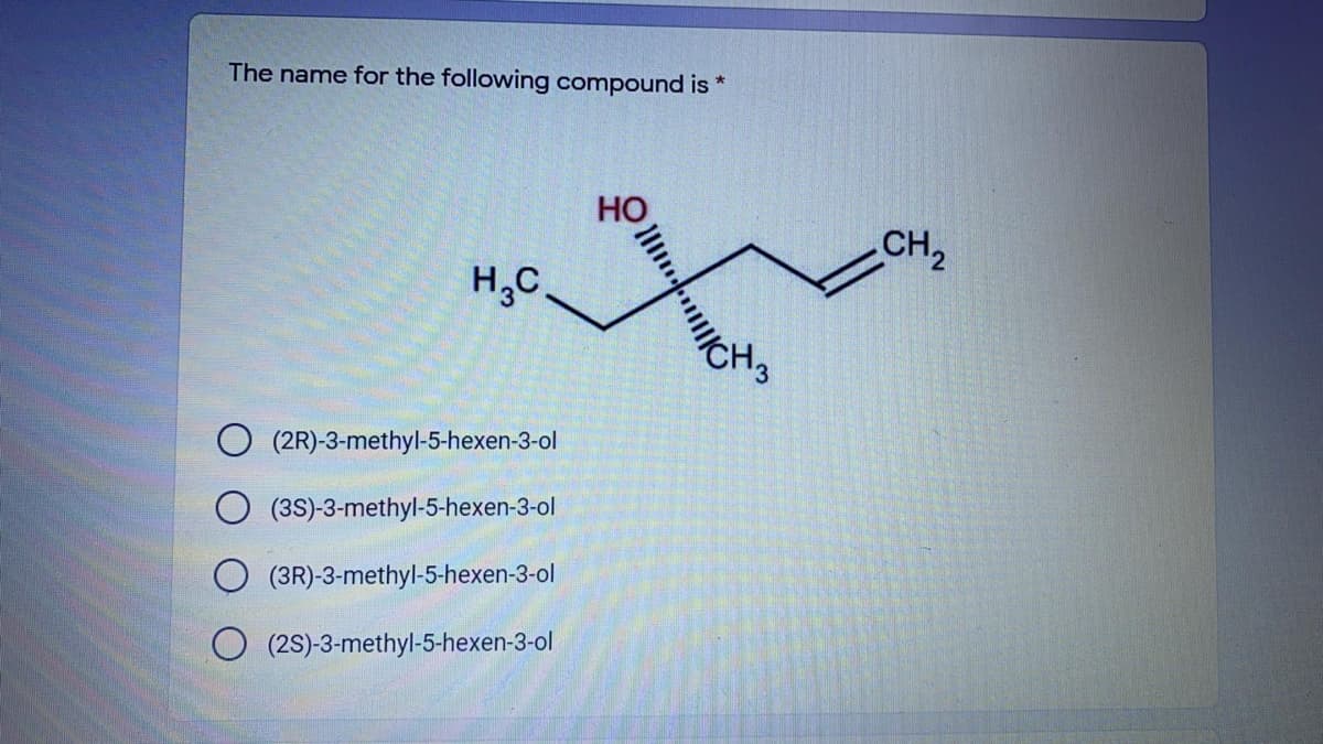 The name for the following compound is *
CH2
H,C.
CH3
(2R)-3-methyl-5-hexen-3-ol
(3S)-3-methyl-5-hexen-3-ol
(3R)-3-methyl-5-hexen-3-ol
O (2S)-3-methyl-5-hexen-3-ol
