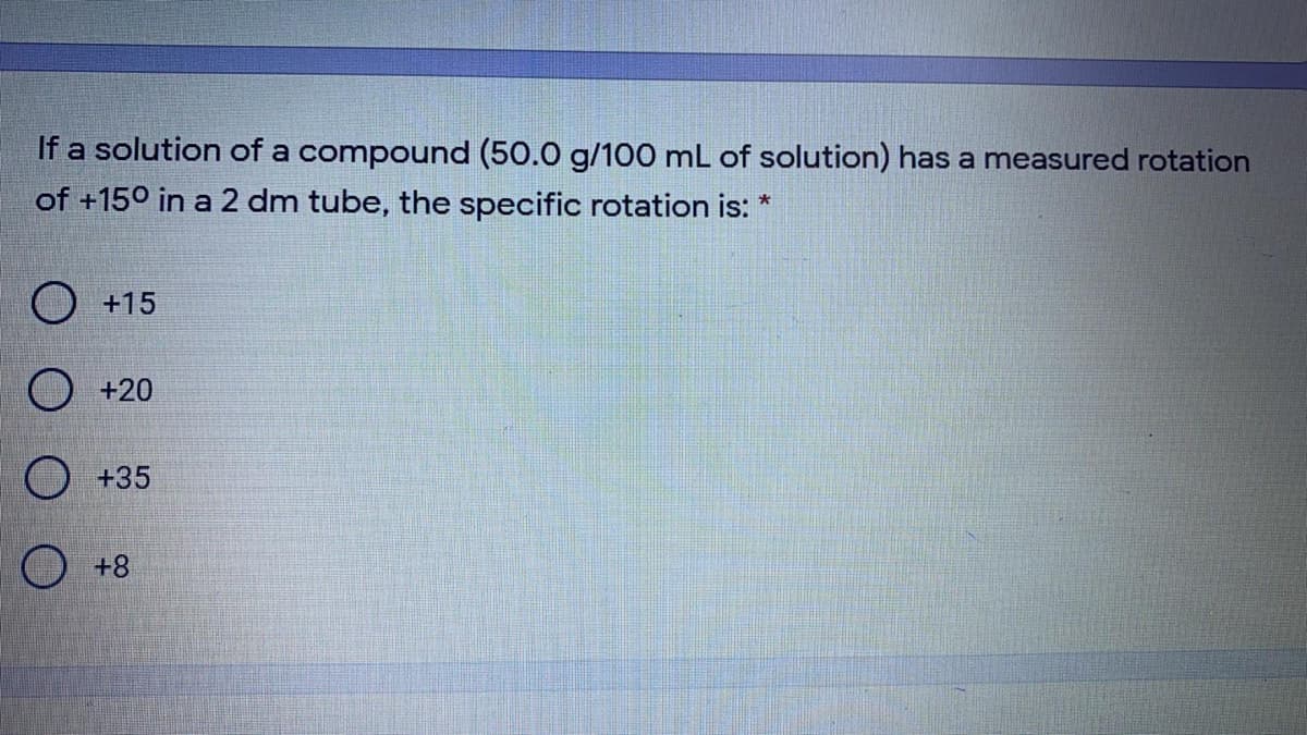 If a solution of a compound (50.0 g/100 mL of solution) has a measured rotation
of +150 in a 2 dm tube, the specific rotation is:
O +15
O +20
O +35
O +8
