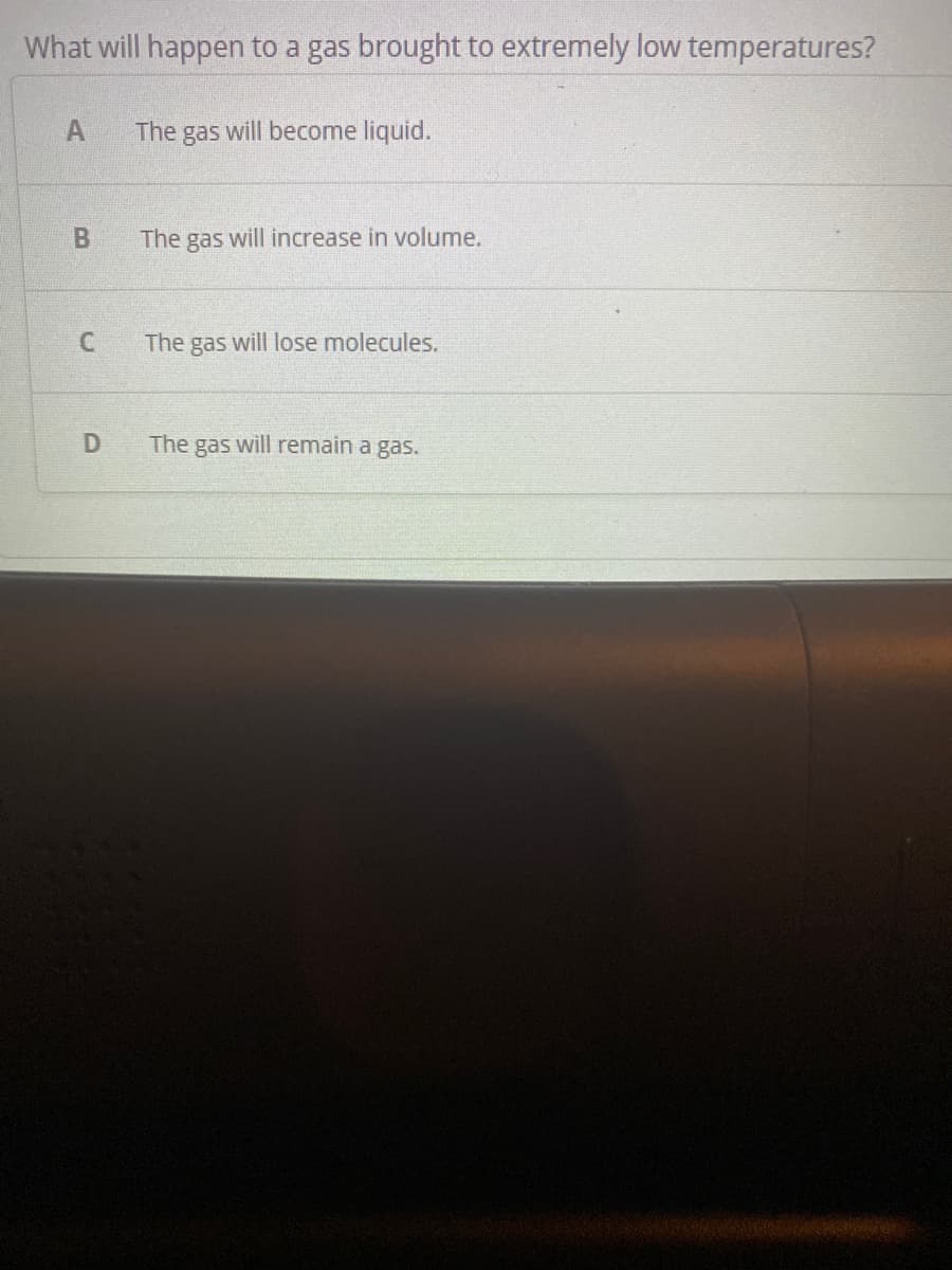 What will happen to a gas brought to extremely low temperatures?
The gas will become liquid.
The gas will increase in volume.
The gas will lose molecules.
The gas will remain a gas.
