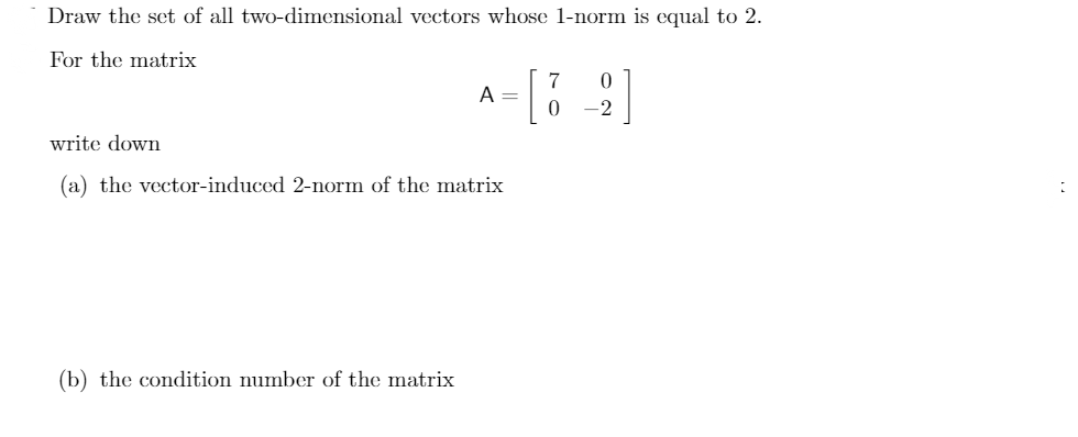 Draw the set of all two-dimensional vectors whose 1-norm is equal to 2.
For the matrix
7
A =
-2
write down
(a) the vector-induced 2-norm of the matrix
(b) the condition number of the matrix
