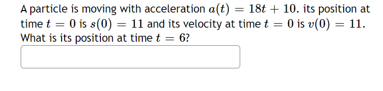 A particle is moving with acceleration a(t) = 18t + 10. its position at
time t = 0 is s(0) = 11 and its velocity at time t = 0 is v(0)
What is its position at time t = 6?
11.
=
