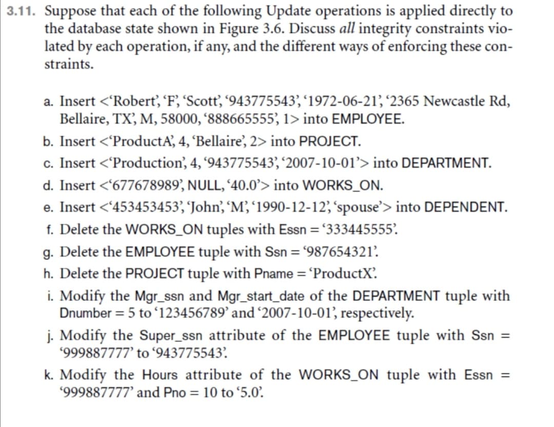 | 3.11. Suppose that each of the following Update operations is applied directly to
the database state shown in Figure 3.6. Discuss all integrity constraints vio-
lated by each operation, if any, and the different ways of enforcing these con-
straints.
a. Insert <'Robertť, 'F, 'Scott', '943775543', '1972-06-21', '2365 Newcastle Rd,
Bellaire, TX, M, 58000, '888665555, 1> into EMPLOYEE.
b. Insert <'ProductA', 4, 'Bellaire', 2> into PROJECT.
c. Insert <'Production', 4, '943775543', '2007-10-01’> into DEPARTMENT.
d. Insert <677678989', NULL, '40.0> into WORKS_ON.
e. Insert <'453453453, 'John', M, '1990-12-12, 'spouse'> into DEPENDENT.
f. Delete the WORKS_ON tuples with Essn = '333445555'.
g. Delete the EMPLOYEE tuple with Ssn = '987654321?.
h. Delete the PROJECT tuple with Pname = 'ProductX'.
i. Modify the Mgr_ssn and Mgr_start_date of the DEPARTMENT tuple with
Dnumber = 5 to ʻ123456789’ and '2007-10-01, respectively.
j. Modify the Super_ssn attribute of the EMPLOYEE tuple with Ssn =
*999887777’ to ʻ943775543'.
k. Modify the Hours attribute of the WORKS_ON tuple with Essn =
'999887777' and Pno = 10 to '5.0’.
%3D
