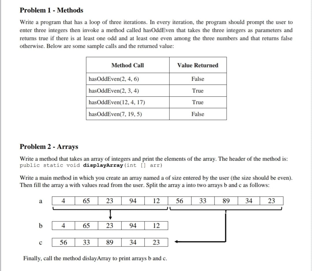 Problem 1 - Methods
Write a program that has a loop of three iterations. In every iteration, the program should prompt the user to
enter three integers then invoke a method called hasOddEven that takes the three integers as parameters and
returns true if there is at least one odd and at least one even among the three numbers and that returns false
otherwise. Below are some sample calls and the returned value:
Method Call
Value Returned
hasOddEven(2, 4, 6)
False
hasOddEven(2, 3, 4)
True
hasOddEven(12, 4, 17)
True
hasOddEven(7, 19, 5)
False
Problem 2 - Arrays
Write a method that takes an array of integers and print the elements of the array. The header of the method is:
public static void displayArray (int [] arr)
Write a main method in which you create an array named a of size entered by the user (the size should be even).
Then fill the array a with values read from the user. Split the array a into two arrays b and c as follows:
a
4
65
23
94
12
56
33
89
34
23
b
4
65
23
94
12
56
33
89
34
23
Finally, call the method dislayArray to print arrays b and c.
