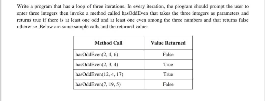 Write a program that has a loop of three iterations. In every iteration, the program should prompt the user to
enter three integers then invoke a method called hasOddEven that takes the three integers as parameters and
returns true if there is at least one odd and at least one even among the three numbers and that returns false
otherwise. Below are some sample calls and the returned value:
Method Call
Value Returned
hasOddEven(2, 4, 6)
False
hasOddEven(2, 3, 4)
True
hasOddEven(12, 4, 17)
True
hasOddEven(7, 19, 5)
False
