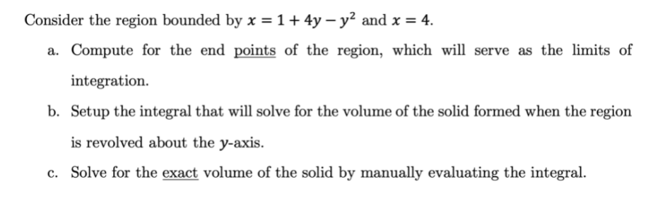 Consider the region bounded by x = 1+ 4y – y² and x = 4.
a. Compute for the end points of the region, which will serve as the limits of
integration.
b. Setup the integral that will solve for the volume of the solid formed when the region
is revolved about the y-axis.
c. Solve for the exact volume of the solid by manually evaluating the integral.
