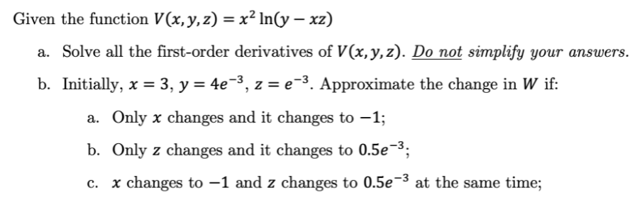 Given the function V(x,y,z) = x² In(y – xz)
a. Solve all the first-order derivatives of V(x,y,z). Do not simplify your answers.
b. Initially, x = 3, y = 4e-3, z = e-3. Approximate the change in W if:
a. Only x changes and it changes to –1;
b. Only z changes and it changes to 0.5e¬3;
c. x changes to –1 and z changes to 0.5e-3 at the same time;
