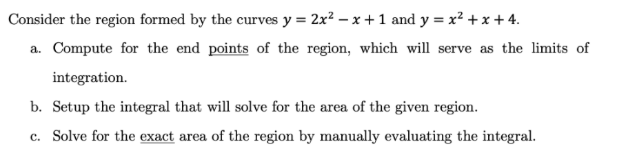 Consider the region formed by the curves y = 2x2 – x +1 and y = x² + x + 4.
a. Compute for the end points of the region, which will serve as the limits of
integration.
b. Setup the integral that will solve for the area of the given region.
c. Solve for the exact area of the region by manually evaluating the integral.
