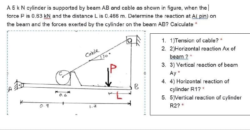 A 5 k N cylinder is supported by beam AB and cable as shown in figure, when the]
force P is 0.63 kN and the distance L is 0.466 m. Determine the reaction at A( pin) on
the beam and the forces exerted by the cylinder on the beam AB? Calculate *
1. 1)Tension of cable? *
2. 2)Horizontal reaction Ax of
Coble
beam ?
3. 3) Vertical reaction of beam
Ay *
4. 4) Horizontal reaction of
B
cylinder R1? *
5. 5)Vertical reaction of cylinder
09
1.7
R2? *
