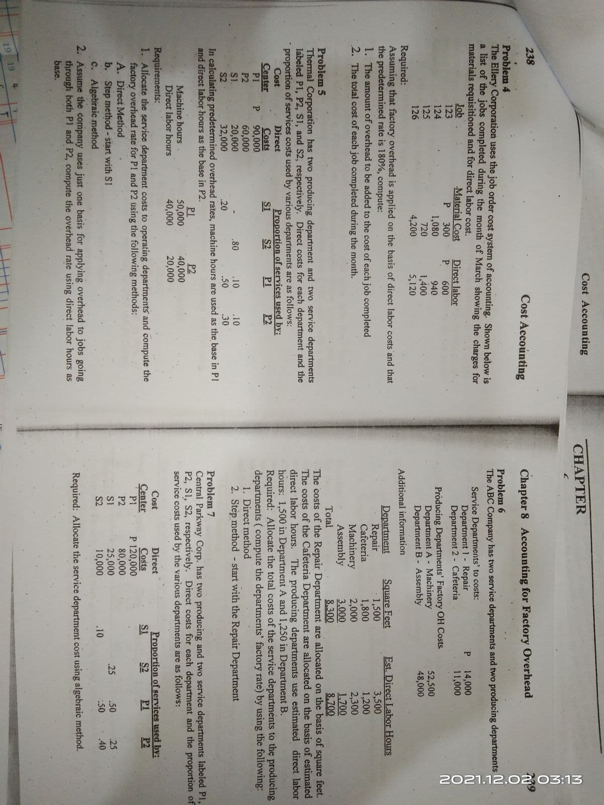 2021.12.0203:13
Cost Accounting
CHAPTER
238
Cost Accounting
Chapter 8 Accounting for Factory Overhead
Problem 4
The Ellery Corporation uses the job order coșt system of accounting. Shown below is
a list of the jobs completed during the month of March showing the charges for
materials requisitioned and for direct labor cost.
Problem 6
The ABC Company has two service departments and two producing departments
Job
123
Material Cost
P 300
1,080
Service Departments' to costs:
Department 1 - Repair
Department 2 - Cafeteria
P 14,000
11,000
Direct labor
P 600
124
940
1,400
5,120
Próducing Departments' Factory OH Costs
Department A - Machinery
Department B - Assembly
52,500
48,000
125
720
126
4,200
Required:
Assuming that factory overhead is applied on the basis of direct labor costs and that
the predetermined rate is 180%, compute:
1. The amount of overhead to be added to the cost of each job completed
2. The total cost of each job completed during the month.
Additional information
Square Feet
1,500
1,800
2,000
3,000
8.300
The costs of the Repair Department are allocated on the basis of square feet.
The costs of the Cafeteria Department are allocated on the basis of estimated
direct labor hours. The producing departments use estimated direct labor
hours: 1,500 in Department A and 1,250 in Department B.
Required: Allocate the total costs of the service departments to the producing
departments ( compute the departments' factory rate) by using the following:
Est. Direct Labor Hours
3,500
1,200
2,300
1,700
8,700
Department
Repair
Cafeteria
Machinery
Assembly
Total
Problem 5
Thermal Corporation has two producing department and two service departments
labeled P1, P2, S1, and S2, respectively. Direct costs for each department and the
proportion of services costs used by various departments are as follows:
Proportion of services used by:
P2
Cost
Direct
Center
P1
Costs
P.
S1
S2
P1
90,000
60,000
20,000
32,000
P2
1. Direct method
.10
S1.
S2
.80
.10
2. Step method start with the Repair Department
.20
.50
.30
In calculating predetermined overhead rates, machine hours are used as the base in PI
Problem 7
and direct labor hours as the base in P2.
Machine hours
Direct labor hours
P1
50,000
40,000
P2
40,000
20,000
Central Parkway Corp. has two producing and two service departments labeled P1,
P2, S1, S2, respectively. Direct costs for each department and the proportion of
service costs used by the various departments are as follows:
Requirements:
1. Allocate the şervice department costs to operating departments and compute the
factory overhead rate for P1 and P2 using the following methods:
A. Direct Method
b. Step method - start with S1
Proportion of services used by:
P1
Cost
Direct
Çenter
P2
Costs
P 120,000
80,000
25,000
10,000
S1
S2
P1
P2
S1
.25
.50
.25
:50
.40
c. Algebraic method
2. Assume the company uses just one basis for applying overhead to jobs going
through both P1 and P2, compute the overhead rate using direct labor hours as
base.
S2
.10
Required: Allocate the service department cost using algebraic method.
19 19 4
