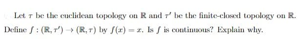 Let 7 be the cuclidcan topology on R and r' be the finite-closed topology on R.
Define f : (R, T') → (R, 7) by f (1)
= x. Is f is continuous? Explain why.
