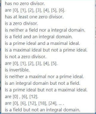 has no zero divisor.
are [0), [1), [2], [31, [4), [5], [6].
has at least one zero divisor.
is a zero divisor.
is neither a field nor a integral domain.
is a field and an integral domain.
is a prime ideal and a maximal ideal.
is a maximal ideal but not a prime ideal.
is not a zero divisor.
are [0], [1], [2), [31, [4), [5].
is invertible.
is neither a maximal nor a prime ideal.
is an integral domain but not a field.
is a prime ideal but not a maximal ideal.
are [0], [6], [12].
are [0], [6], [12], [18], [24], .
is a field but not an integral domain.
