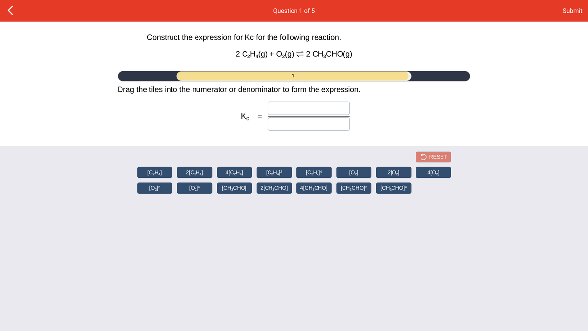 Question 1 of 5
Submit
Construct the expression for Kc for the following reaction.
2 C,H,(g) + O2(g) 2 CH;CHO(g)
1
Drag the tiles into the numerator or denominator to form the expression.
Kc =
5 RESET
[CH.]
2[C,H4]
4[C2H¼]
[C,H,]?
[C,H]ª
[0]
2[0]
4[O]
[O]4
[CH,CHO]
2[CH;CHO]
4[CH;CHO]
[CH;CHO]?
[CH,CHO]
