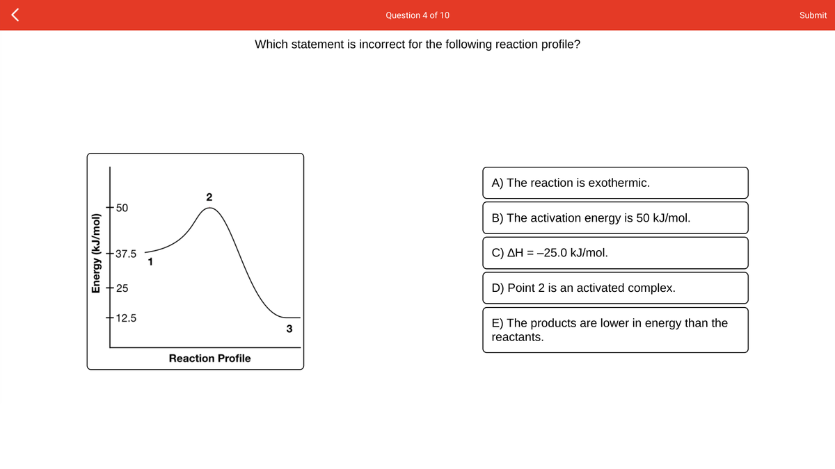 Question 4 of 10
Submit
Which statement is incorrect for the following reaction profile?
A) The reaction is exothermic.
2
50
B) The activation energy is 50 kJ/mol.
+37.5
1
C) AH = -25.0 kJ/mol.
+25
D) Point 2 is an activated complex.
+12.5
E) The products are lower in energy than the
reactants.
3
Reaction Profile
Energy (kJ/mol)
