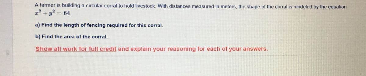A farmer is building a circular corral to hold livestock. With distances measured in meters, the shape of the corral is modeled by the equation
z² + y? = 64.
a) Find the length of fencing required for this corral.
b) Find the area of the corral.
Show all work for full credit and explain your reasoning for each of your answers.
