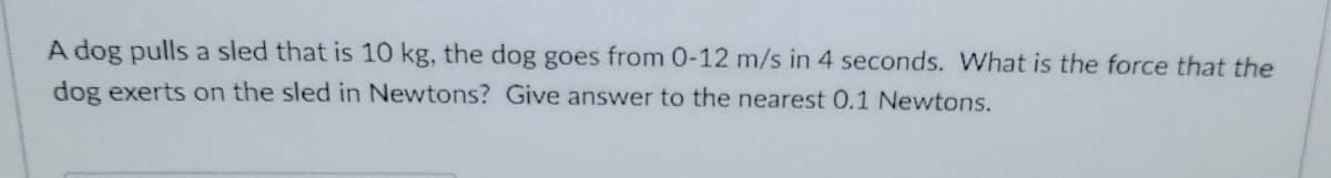 A dog pulls a sled that is 10 kg, the dog goes from 0-12 m/s in 4 seconds. What is the force that the
dog exerts on the sled in Newtons? Give answer to the nearest 0.1 Newtons.
