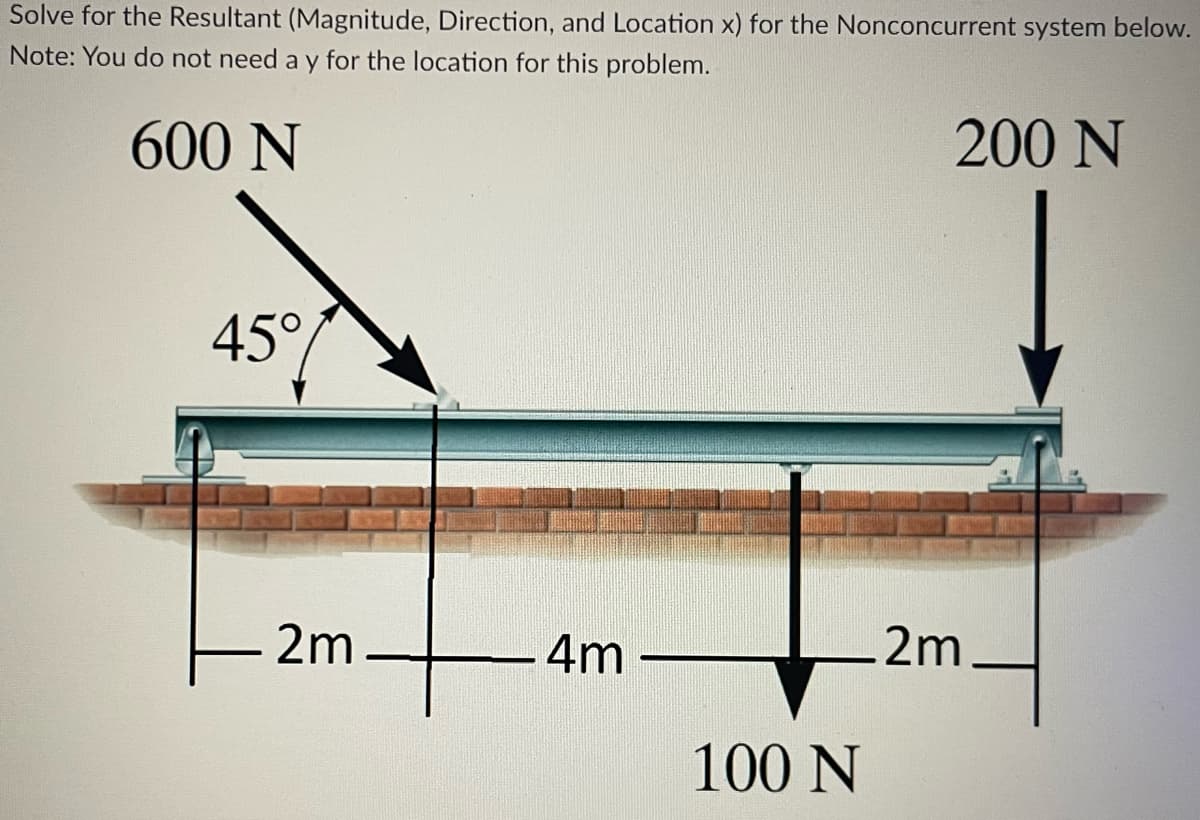 Solve for the Resultant (Magnitude, Direction, and Location x) for the Nonconcurrent system below.
Note: You do not need a y for the location for this problem.
600 N
200 N
45°
2m
4m
100 N
.2m