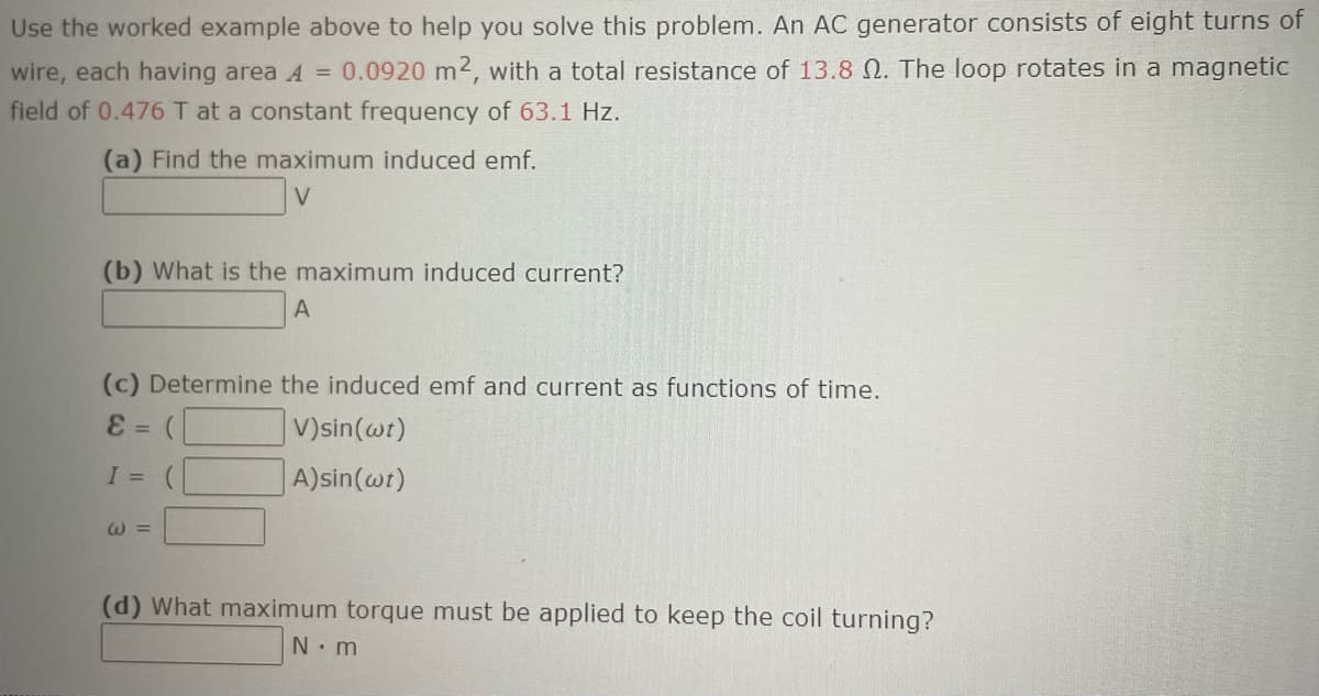 Use the worked example above to help you solve this problem. An AC generator consists of eight turns of
wire, each having area A = 0.0920 m2, with a total resistance of 13.8 2. The loop rotates in a magnetic
field of 0.476 T at a constant frequency of 63.1 Hz.
(a) Find the maximum induced emf.
V
(b) What is the maximum induced current?
A
(c) Determine the induced emf and current as functions of time.
E = (
V)sin (wt)
A)sin(wt)
I =
W=
(d) What maximum torque must be applied to keep the coil turning?
N.m