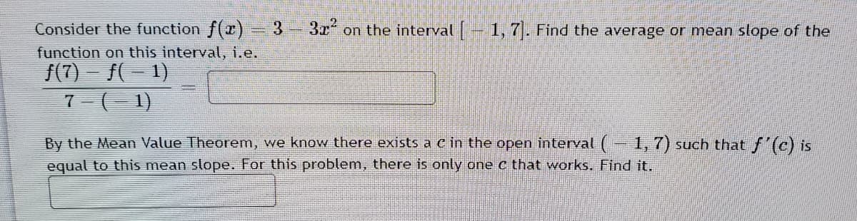 Consider the function f()
33-3x on the interval - 1, 7. Find the average or mean slope of the
function on this interval, i.e.
/(7) - f(- 1)
7-(- 1)
By the Mean Value Theorem, we know there exists a c in the open interval (-1, 7) such that f'(c) is
equal to this mean slope. For this problem, there is only one c that works, Find it.
