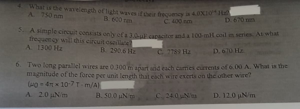 4.
What is the wavelength of light waves if their frequency is 4.0X10¹ Hz?
A. 750 nm
B. 600 nm
C. 400 nm
D. 670 nm
5. A simple circuit consists only of a 3.0-uF capacitor and a 100-mH coil in series. At what
frequency will this circuit oscillate?
A. 1300 Hz
B. 290.6 Hz
C. 7789 Hz
D. 670 Hz
6. Two long parallel wires are 0.300 m apart and each carries currents of 6.00 A. What is the
magnitude of the force per unit length that each wire exerts on the other wire?
(40= 4 x 10-7 T-m/A)
A. 2.0 kN/m
B. 50.0 N/m
C. 24.0 uN/m D. 12.0 uN/m