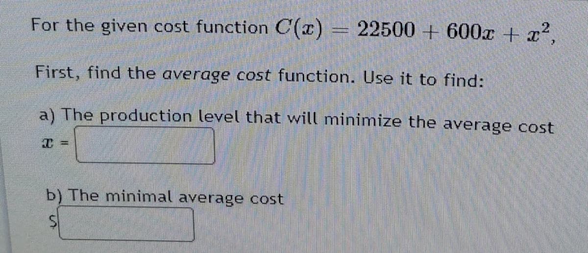 For the given cost function C(x)
= 22500 + 600x + x²,
First, find the average cost function. Use it to find:
a) The production level that will minimize the average cost
T%D
b) The minimal average cost
