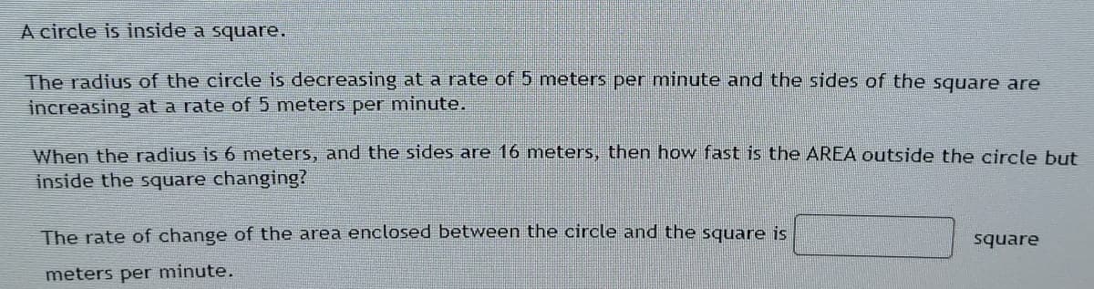 A circle is inside a square.
The radius of the circle is decreasing ata rate of 5 meters per minute and the sides of the square are
increasing at a rate of 5 meters per minute.
When the radius is 6 meters, and the sides are 16 meters, then how fast is the AREA outside the circle but
inside the square changing?
The rate of change of the area enclosed between the circle and the square is
square
meters per minute.
