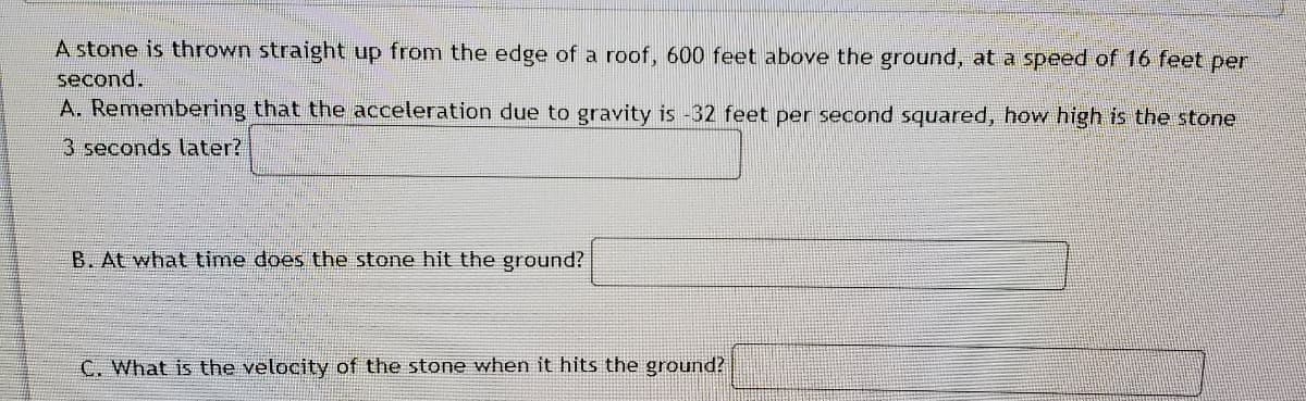 A stone is thrown straight up from the edge of a roof, 600 feet above the ground, at a speed of 16 feet per
second.
A. Remembering that the acceleration due to gravity is -32 feet per second squared, how high is the stone
3 seconds later?
B. At what time does the stone hit the ground?
C. What is the velocity of the stone when it hits the ground?
