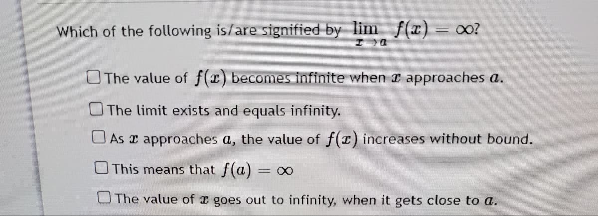 Which of the following is/are signified by lim f(x) = 00?
OThe value of f(x) becomes infinite when x approaches a.
The limit exists and equals infinity.
O As approaches a, the value of f(r) increases without bound.
UThis means that f(a)
= X)
UThe value of I goes out to infinity, when it gets close to a.
