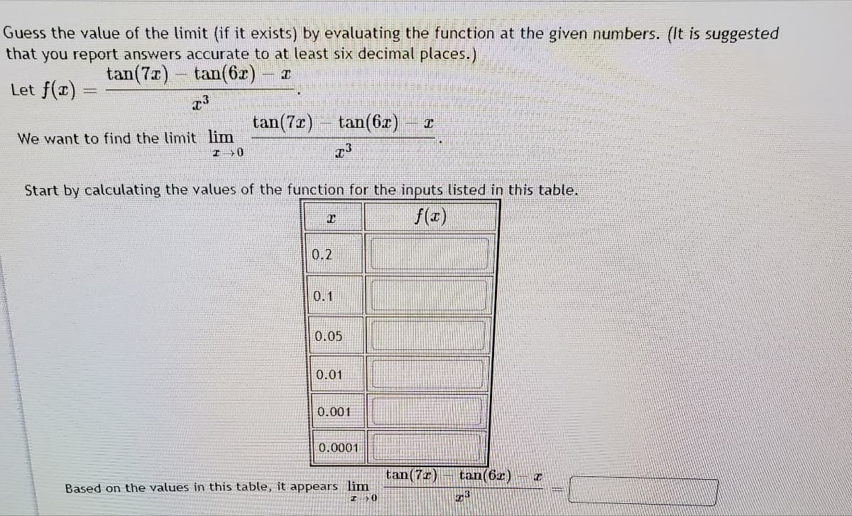 Guess the value of the limit (if it exists) by evaluating the function at the given numbers. (It is suggested
that you report answers accurate to at least six decimal places.)
tan(7r)
tan(6r) –
Let f(x)
tan(7a) tan(6z)
We want to find the limit lim
I0
Start by calculating the values of the function for the inputs listed in this table.
f(z)
0.2
0.1
0.05
0.01
0.001
0.0001
tan(7z)
tan(6z) – I
Based on the values in this table, it appears lim
