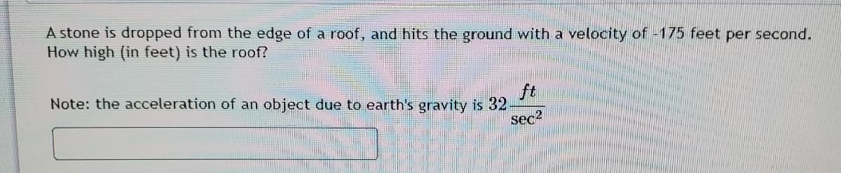 A stone is dropped from the edge of a roof, and hits the ground with a velocity of -175 feet per second.
How high (in feet) is the roof?
Note: the acceleration of an object due to earth's gravity is 32
ft
sec2
