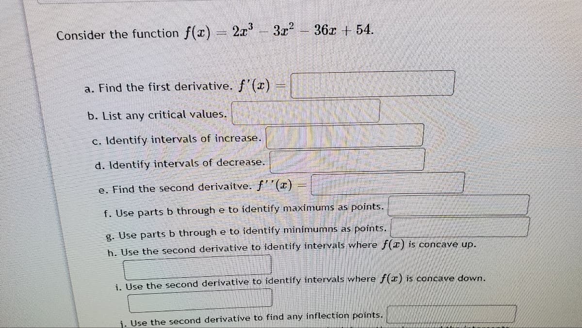 Consider the function f(x)
2a3z-36r 54.
a. Find the first derivative. f'(x)
b. List any critical values.
c. Identify intervals of increase.
d. Identify intervals of decrease.
e. Find the second derivaitve. f'(x)
f. Use parts b through e to identify maximums as points.
g. Use parts b through e to identify minimumns as points.
h. Use the second derivative to identify intervals where fI) is concave up.
i Use the second derivative to identify intervals where f(z) is concave down.
i. Use the second derivative to find any inflection points.
