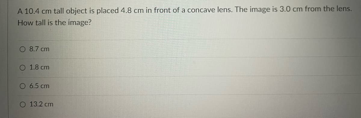 A 10.4 cm tall object is placed 4.8 cm in front of a concave lens. The image is 3.0 cm from the lens.
How tall is the image?
O 8.7 cm
O 1.8 cm
O 6.5 cm
O 13.2 cm
