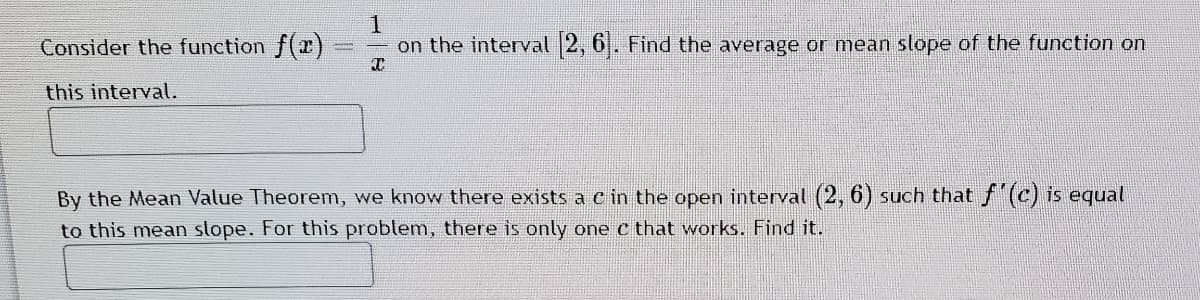 Consider the function f(x)
on the interval 2, 6. Find the average or mean slope of the function on
this interval.
By the Mean Value Theorem, we know there exists a c in the open interval (2, 6) such that f (c) is equal
to this mean slope. For this problem, there is only one c that works. Find it.
