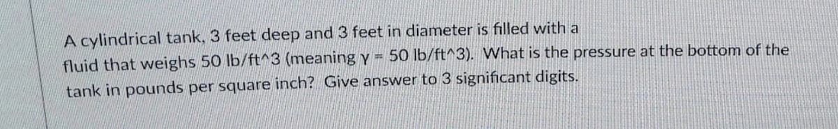 A cylindrical tank, 3 feet deep and 3 feet in diameter is filled with a
fluid that weighs 50 lb/ft^3 (meaning y = 50 lb/ft^3). What is the pressure at the bottom of the
tank in pounds per square inch? Give answer to 3 significant digits.
