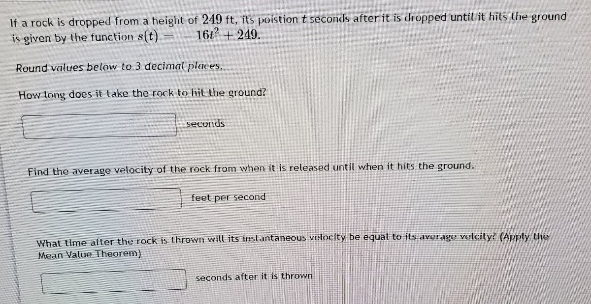 If a rock is dropped from a height of 249 ft, its poistiont seconds after it is dropped until it hits the ground
is given by the function s(t)
16t + 249.
Round values below to 3 decimal places.
How long does it take the rock to hit the ground?
seconds
Find the average velocity of the rock from when it is released until when it hits the ground.
feet per second
What time after the rock is thrown will its instantaneous velocity be equal to its average velcity? (Apply the
Mean Value Theorem)
seconds after it is thrown
