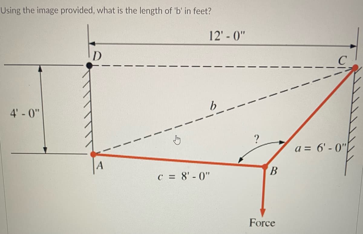 Using the image provided, what is the length of 'b' in feet?
4'-0"
D
A
1
5
12'-0"
c = 8'-0"
?
B
Force
a= 6'-0"