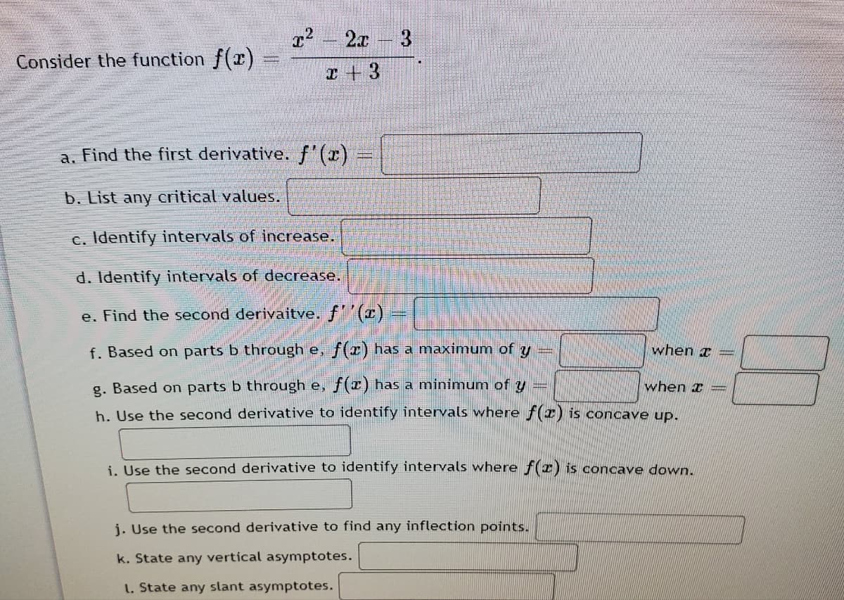 2x 3
Consider the function f(x)
I + 3
a. Find the first derivative. f'(x).
b. List any eritical values.
c. Identify intervals of increase.
d. Identify intervals of decrease.
e. Find the second derivaitve. f(x) =
f. Based on parts b through e, f(r) has a maximum of y
when I =
g. Based on parts b through e, f(x) has a minimum of y =
when I =
h. Use the second derivative to identify intervals where f(z) is concave up.
i. Use the second derivative to identify intervals where f(2) is concave down.
j. Use the second derivative to find any inflection points.
k. State any vertical asymptotes.
1. State any slant asymptotes.
