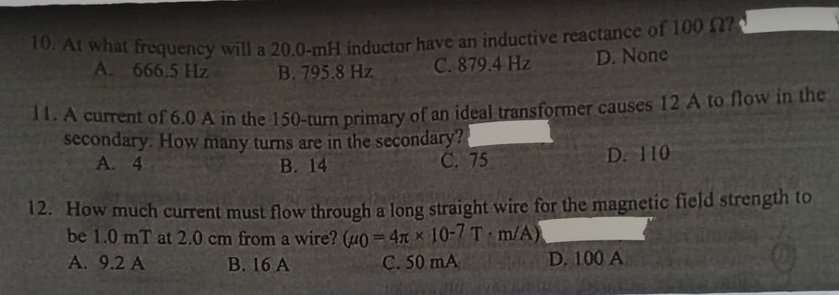 10. At what frequency will a 20.0-mH inductor have an inductive reactance of 100 ?
A. 666.5 Hz
B. 795.8 Hz
C. 879.4 Hz
D. None
11. A current of 6.0 A in the 150-turn primary of an ideal transformer causes 12 A to flow in the
secondary. How many turns are in the secondary?
B. 14
A. 4
C. 75
D. 110
12. How much current must flow through a long straight wire for the magnetic field strength to
be 1.0 mT at 2.0 cm from a wire? (u0=4n 10-7 T m/A)
A. 9.2 A
B. 16 A
C. 50 mA
St D. 100 A