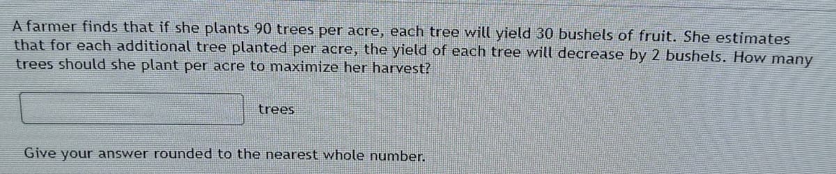 A farmer finds that if she plants 90 trees per acre, each tree will yield 30 bushels of fruit. She estimates
that for each additional tree planted per acre, the yield of each tree will decrease by 2 bushels. How many
trees should she plant per acre to maximize her harvest?
trees
Give your answer rounded to the nearest whole number.
