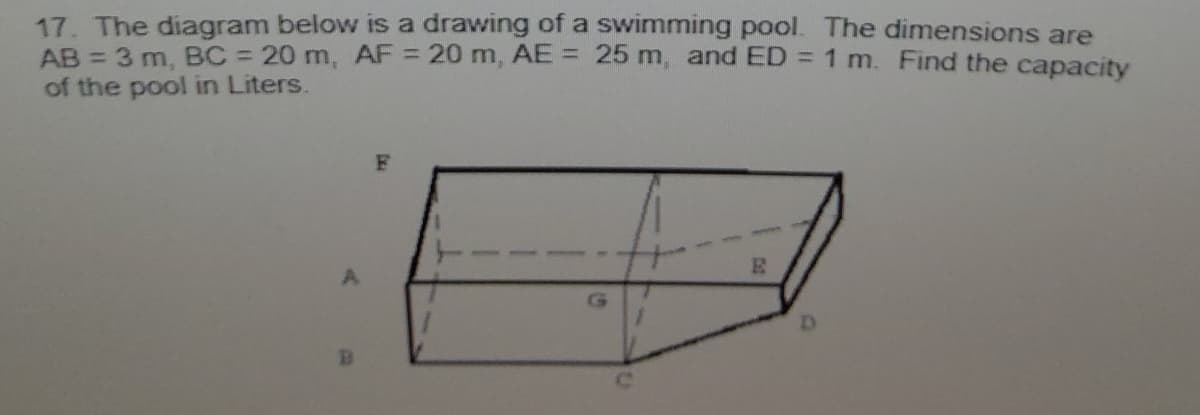 17. The diagram below is a drawing of a swimming pool. The dimensions are
AB = 3 m, BC = 20 m, AF = 20 m, AE = 25 m, and ED = 1 m. Find the capacity
of the pool in Liters.
%3D
%3D
F
