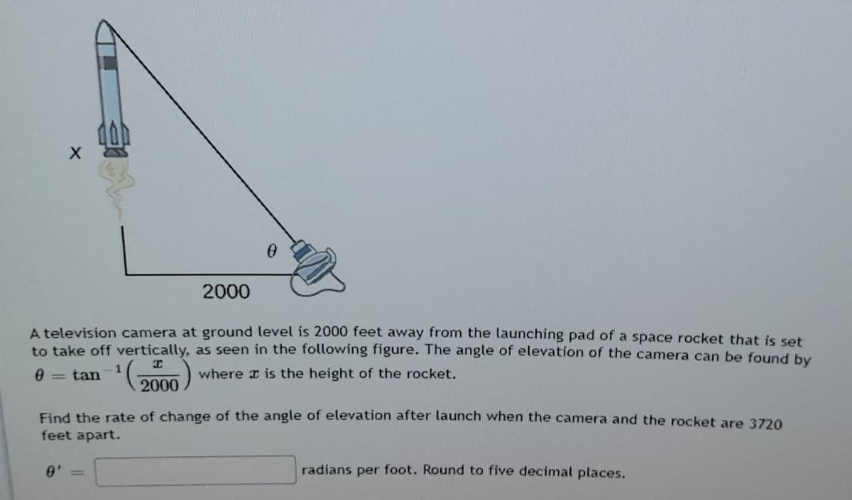 2000
A television camera at ground level is 2000 feet away from the launching pad of a space rocket that is set
to take off vertically, as seen in the following figure. The angle of elevation of the camera can be found by
1
2000
where x is the height of the rocket.
0 = tan
Find the rate of change of the angle of elevation after launch when the camera and the rocket are 3720
feet apart.
radians per foot. Round to five decimal places.

