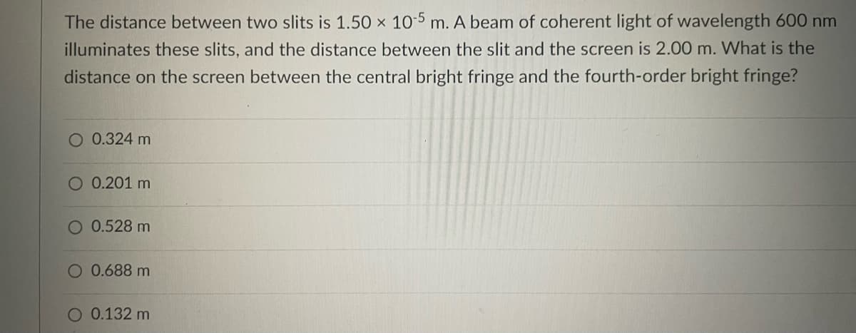 The distance between two slits is 1.50 x 10-5 m. A beam of coherent light of wavelength 600 nm
illuminates these slits, and the distance between the slit and the screen is 2.00 m. What is the
distance on the screen between the central bright fringe and the fourth-order bright fringe?
O 0.324 m
0.201 m
O 0.528 m
O 0.688 m
O 0.132 m