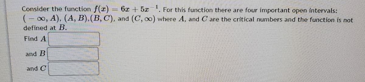 Consider the function f(I)= 6x +5x. For this function there are four important open intervals:
(-0, A), (A, B), (B, C), and (C, oo) where A, and C are the critical numbers and the function is not
defined at B.
Find A
and B
and C

